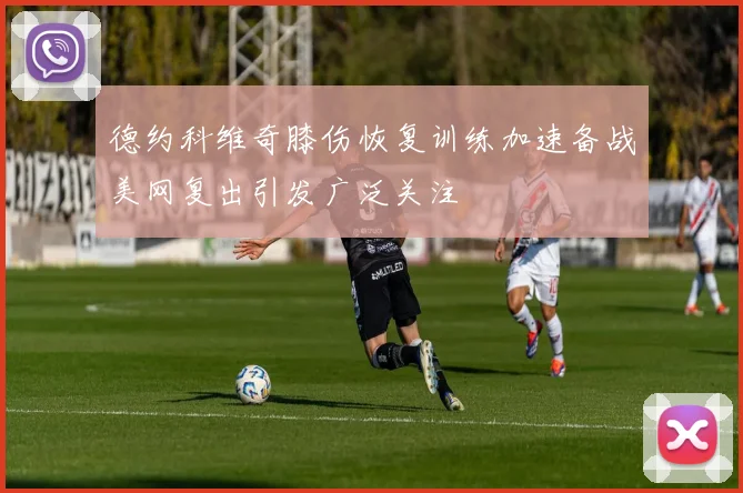 德约科维奇膝伤恢复训练加速备战美网复出引发广泛关注