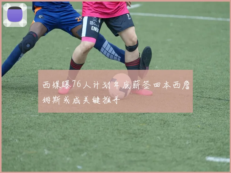 西媒曝76人计划年底薪签回本西詹姆斯或成关键推手